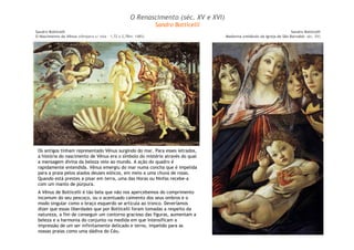 O Renascimento (séc. XV e XVI) 
Sandro Botticelli 
O Nascimento da Vênus (têmpera s/ tela – 1,72 x 2,78m: 1485) 
Sandro Botticelli 
Os antigos tinham representado Vênus surgindo do mar. Para esses letrados, 
a história do nascimento de Vênus era o símbolo do mistério através do qual 
a mensagem divina da beleza veio ao mundo. A ação do quadro é 
rapidamente entendida. Vênus emergiu do mar numa concha que é impelida 
para a praia pelos alados deuses eólicos, em meio a uma chuva de rosas. 
Quando está prestes a pisar em terra, uma das Horas ou Ninfas recebe-a 
com um manto de púrpura. 
A Vênus de Botticelli é tão bela que não nos apercebemos do comprimento 
incomum do seu pescoço, ou o acentuado caimento dos seus ombros e o 
modo singular como o braço esquerdo se articula ao tronco. Deveríamos 
dizer que essas liberdades que por Botticelli foram tomadas a respeito da 
natureza, a fim de conseguir um contorno gracioso das figuras, aumentam a 
beleza e a harmonia do conjunto na medida em que intensificam a 
impressão de um ser infinitamente delicado e terno, impelido para as 
nossas praias como uma dádiva do Céu. 
Sandro Botticelli 
Madonna (retábulo da igreja de São Barnabé: séc. XV) 
 