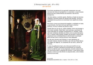 O Renascimento (séc. XV e XVI) 
Jan van Eick 
Os artistas meridionais da sua geração começavam com uma 
estrutura de linhas em perspectiva, e construíam o corpo humano 
graças aos seus conhecimentos de anatomia e das leis da 
perspectiva. 
Van Eyck adotou o caminho oposto. Realizou a ilusão da natureza 
mediante a paciente adição de detalhe após detalhe, até que a 
totalidade da sua pintura se convertesse num espelho do mundo 
visível. 
Para levar a termo sua intenção de espelhar a realidade em todos 
os pormenores, Van Eyck teve que aperfeiçoar a técnica 
pictórica. Foi ele o inventor da pintura a óleo. 
Usando óleo em vez de ovo, podia trabalhar muito mais devagar e 
com maior exatidão. Podia fazer cores lustrosas, suscetíveis de 
serem aplicadas em camadas transparentes ou "vidradas"; podia 
adicionar cintilantes detalhes em relevo com um pincel de ponta 
fina, e realizar todos aqueles milagres de precisão e minúcia que 
espantaram seus contemporâneos e cedo levaram à aceitação 
geral do óleo como o veículo pictórico mais adequado. 
Um dos seus retratos mais famosos é o que representa um 
mercador italiano, Giovanni Arnolfini, que viera aos Países Baixos 
em viagem de negócios, na companhia de sua noiva, Jeanne de 
Chenany. 
É como se pudéssemos fazer uma visita aos Arnolfini em sua 
residência. O quadro representa provavelmente um momento 
solene na vida do casal: os seus esponsais. A jovem acaba de pôr 
sua mão direita sobre a esquerda de Arnolfini, e este parece estar 
prestes a colocar sua mão direita na esquerda dela, como símbolo 
solene de sua união. 
Jan van Eick 
Os Esponsais dos Almofini (óleo s/ madeira – 81,8 x 59,7 cm: 1434) 
 