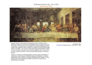 Leonardo da Vinci 
O Renascimento (séc. XV e XVI) 
A Última Ceia (têmpera afresco – 4,60 x 8,60 m: 1498) 
Leonardo da Vinci 
Quando vemos o que resta do seu famoso mural "A Última Ceia", 
devemos imaginar como seria contemplado pelos monges para quem 
foi pintado. O mural cobre uma parede de uma sala oblonga que era 
usada como refeitório pelos monges do mosteiro de Santa Maria delle 
Grazie, em Milão. Era como se outra sala fosse acrescentada à deles, 
na qual a Última Ceia assumia uma forma tangível. Como era pura a 
luz que inundava a mesa, e como acrescentava solidez e volume às 
figuras. 
Talvez os monges se impressionassem primeiro pela veracidade e o 
realismo com que todos os detalhes estavam retratados, os pratos 
espalhados sobre a toalha, as pregas destacadas nas vestes. A nova 
pintura era muito diferente de todas as outras. Há nela drama, 
teatralidade e excitação. 
 