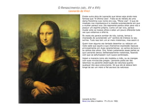 O Renascimento (séc. XV e XVI) 
Leonardo da Vinci 
Existe outra obra de Leonardo que talvez seja ainda mais 
famosa que "A Última Ceia". Trata-se do retrato de uma 
dama florentina cujo nome era Lisa, "Mona Lisa". O que de 
imediato nos impressiona é a medida surpreendente em que 
a mulher parece viva. Ela realmente parece olhar para nós e 
possuir um espírito próprio. Como um ser vivo, parece 
mudar ante os nossos olhos e estar um pouco diferente toda 
vez que voltamos a olhá-la. 
Às vezes ela parece zombar de nós; outras, temos a 
impressão de surpreender um" sombra de tristeza no seu 
sorriso. Tudo isso tem um ar meio misterioso, mas assim é. 
Quem tiver alguma vez tentado desenhar ou rabiscar um 
rosto sabe que aquilo a que chamamos expressão repousa 
principalmente em duas características: os cantos da boca e 
os cantos dos olhos. Ora, foram justamente essas partes as 
que Leonardo deixou deliberadamente indistintas, fazendo 
com que se esfumassem num suave sombreado. 
Vejam a maneira como ele modelou a mão, ou as mangas 
com suas minúsculas pregas. Leonardo podia ser tão 
laborioso na paciente observação da natureza quanto 
qualquer dos seus precursores. Só que ele já estava bem 
longe de ser um mero e fiel escravo da natureza. 
Leonardo da Vinci 
Mona Lisa (óleo s/madeira – 77 x 53 cm: 1502) 
 
