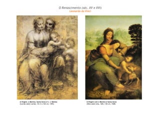 A Virgem, o Menino, Santa Anna e S. J. Batista 
(Carvão sobre cartão, 141,5 x 104 cm, 1495) 
O Renascimento (séc. XV e XVI) 
Leonardo da Vinci 
A Virgem com o Menino e Santa Anna 
(Óleo sobre tela, 168 x 130 cm, 1508) 
 