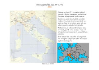 O Renascimento (séc. XV e XVI) 
No curso do século XIV a concepção medieval 
começou a declinar e aos poucos surgiram novas 
forças que forjaram o atual mundo moderno. 
Socialmente, a estrutura feudal da sociedade 
medieval ficou instável, com a ascensão de uma 
poderosa classe de mercadores que se uniu aos 
soberanos contra os barões indisciplinados. 
Politicamente, os nobres perderam parte da sua 
imunidade, quando armas de ataque muito mais 
eficazes tornaram insustentáveis as suas habituais 
cidadelas. 
Se as rústicas varas e picaretas dos camponeses 
não conseguiam romper as muralhas dos castelos, 
a pólvora o conseguiria. 
Itália 
Itália (Séculos XV e XVI) 
 