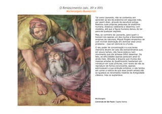 O Renascimento (séc. XV e XVI) 
Michelangelo Buonarroti 
Tal como Leonardo, não se contentou em 
aprender as leis da anatomia em segunda mão, 
por assim dizer, através da escultura antiga. 
Realizou suas próprias pesquisas de anatomia 
humana, dissecou cadáveres e desenhou com 
modelos, até que a figura humana deixou de ter 
para ele qualquer segredo. 
Mas, ao contrário de Leonardo, para quem o 
homem era apenas um dos muitos e fascinantes 
enigmas da natureza, Miguel Ângelo empenhou-se 
com incrível obstinação em dominar esse único 
problema - mas em dominá-lo a fundo. 
O seu poder de concentração e a sua tenaz 
memória devem ter sido tão extraordinários que, 
em pouco tempo, não havia postura nem 
movimento que ele achasse difícil desenhar. De 
fato, as dificuldades apenas pareciam atraí-Io 
ainda mais. Atitudes e ângulos que muitos dos 
maiores artistas do Quattrocento hesitariam em 
introduzir em suas pinturas, com receio de não as 
reproduzir de forma convincente, apenas 
estimulavam a sua ambição artística; e não tardou 
em correr a notícia de que esse jovem artista não 
só igualava os renomados mestres da Antigüidade 
clássica, mas os suplantava. 
Michelangelo 
Conversão de São Paulo/ Capela Sistina 
 