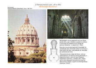 Michelangelo recusa pagamento por sua última 
grande obra, que o manteve ocupado na velhice: 
a conclusão do trabalho do seu inimigo de 
outrora, Bramante - a cúpula de S. Pedro. 
Essa obra na principal igreja da Cristandade foi 
considerada pelo venerando mestre um serviço à 
maior glória de Deus, não podendo ser maculado 
por proventos terrenos. 
Pairando acima da cidade de Roma, como se 
sustentada por um anel de colunas geminadas, e 
erguendo-se para o alto em seus límpidos e 
majestosos contornos, o zimbório de S. Pedro 
serve como adequado monumento ao espírito 
desse artista singular a quem os contemporâneos 
chamaram "divino". 
Michelangelo 
Cúpula da Basílica de São Pedro ( Roma: 1588-1591) 
O Renascimento (séc. XV e XVI) 
Michelangelo Buonarroti 
 