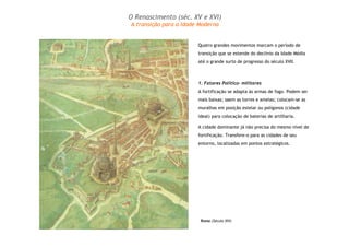 O Renascimento (séc. XV e XVI) 
A transição para a Idade Moderna 
Quatro grandes movimentos marcam o período de 
transição que se estende do declínio da Idade Média 
até o grande surto de progresso do século XVII. 
1. Fatores Político- militares 
A fortificação se adapta às armas de fogo. Podem ser 
mais baixas; saem as torres e ameias; colocam-se as 
muralhas em posição estelar ou polígonos (cidade 
ideal) para colocação de baterias de artilharia. 
A cidade dominante já não precisa do mesmo nível de 
fortificação. Transfere-o para as cidades de seu 
entorno, localizadas em pontos estratégicos. 
Roma (Século XVI) 
 