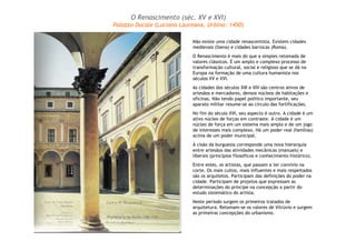 O Renascimento (séc. XV e XVI) 
Palazzo Ducale (Luciano Laureana, Urbino: 1450) 
Não existe uma cidade renascentista. Existem cidades 
medievais (Siena) e cidades barrocas (Roma). 
O Renascimento é mais do que a simples retomada de 
valores clássicos. É um amplo e complexo processo de 
transformação cultural, social e religioso que se dá na 
Europa na formação de uma cultura humanista nos 
séculos XV e XVI. 
As cidades dos séculos XIII e XIV são centros ativos de 
artesãos e mercadores, densos núcleos de habitações e 
oficinas. Não tendo papel político importante, seu 
aparato militar resume-se ao círculo das fortificações. 
No fim do século XVI, seu aspecto é outro. A cidade é um 
ativo núcleo de forças em contraste. A cidade é um 
núcleo de força em um sistema mais amplo e de um jogo 
de interesses mais complexo. Há um poder real (famílias) 
acima de um poder municipal. 
À cisão da burguesia corresponde uma nova hierarquia 
entre artesãos das atividades mecânicas (manuais) e 
liberais (princípios filosóficos e conhecimento histórico). 
Entre estes, os artistas, que passam a ter convívio na 
corte. Os mais cultos, mais influentes e mais respeitados 
são os arquitetos. Participam das definições do poder na 
cidade. Participam de projetos que expressam as 
determinações do príncipe na concepção a partir do 
estudo sistemático do artista. 
Neste período surgem os primeiros tratados de 
arquitetura. Retomam-se os valores de Vitrúvio e surgem 
as primeiras concepções do urbanismo. 
 
