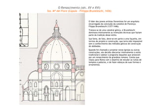 O Renascimento (séc. XV e XVI) 
Sta. Mª dei Fiore (Cúpula – Fillippo Bruneleschi, 1436) 
O líder dos jovens artistas florentinos foi um arquiteto 
encarregado da conclusão da catedral de Florença: 
Filippo Brunelleschi (1377-1446). 
Tratava-se de uma catedral gótica, e Brunelleschi 
dominava inteiramente as invenções técnicas que faziam 
parte da tradição desse estilo. 
Sua fama, de fato, deve-se em parte a uma façanha, em 
termos de projeto e construção, que teria sido impossível 
sem o conhecimento dos métodos góticos de construção 
de abóbadas. 
Quando foi chamado a projetar novas igrejas ou outras 
construções, ele decidiu descartar inteiramente o estilo 
tradicional e adotar o programa daqueles que ansiavam 
por um renascimento da grandeza romana. Consta que 
viajou para Roma com o objetivo de estudar as ruínas de 
templos e palácios, e de fazer esboços de suas formas e 
ornamentos. 
 