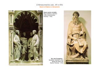 O Renascimento (séc. XV e XVI) 
Nanni di Banco e Donatello 
Quatro santos coroados – 
Nanni di Banco; mármore 
2,00m (Orsanmichele; 
Florença – 1416) 
São João Evangelista – 
Donatello; mármore 2,10m 
(Museo del Opera del 
Duomo; Florença – 1416) 
