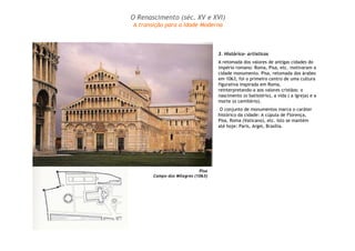 O Renascimento (séc. XV e XVI) 
A transição para a Idade Moderna 
3. Histórico- artísticos 
A retomada dos valores de antigas cidades do 
império romano: Roma, Pisa, etc. motivaram a 
cidade monumento. Pisa, retomada dos árabes 
em 1063, foi o primeiro centro de uma cultura 
figurativa inspirada em Roma, 
reinterpretando-a aos valores cristãos: o 
nascimento (o batistério), a vida ( a igreja) e a 
morte (o cemitério). 
O conjunto de monumentos marca o caráter 
histórico da cidade: A cúpula de Florença, 
Pisa, Roma (Vaticano), etc. Isto se mantém 
até hoje: Paris, Argel, Brasília. 
Pisa 
Campo dos Milagres (1063) 
 