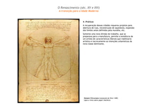 O Renascimento (séc. XV e XVI) 
A transição para a Idade Moderna 
4. Práticos 
A recuperação dessas cidades requereu projetos para 
abertura de ruas, reconstrução de aquedutos, expansão 
dos limites antes definidos pela muralha, etc. 
Somente uma nova divisão do trabalho, que se 
preparava para a manufatura, permite a existência de 
um artista de características liberais que viabilizaria 
artística e tecnicamente as intenções urbanísticas da 
nova classe dominante. 
Homem Vitruviano (Leonardo da Vinci 1490; 
Lápis e tinta sobre papel 34x24cm) 
 