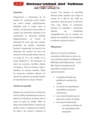 Conectores                                     usuario.   Los ganchos de seguridad
                                               deberán poder soportar una carga de
Componentes o subsistemas de un
                                               tensión de 5 000 lb (22, 2kN) sin
sistema de     protección contra caídas,
                                               quebrarse o distorsionarse lo suficiente
que   tienen    medios      específicamente
                                               como   para     liberar   la   compuerta.
diseñados para el acople entre el
                                               Ganchos de seguridad y carabineros
sistema de protección contra-caídas al
                                               deberán           ser          combinados
anclaje. Los materiales utilizados en la
                                               compatiblemente con su conector, los
construcción    de   conectores     deberán
                                               ganchos de seguridad y los carabineros
obligatoriamente      ser       hechos   de
                                               no deberán conectarse entre sí
alineación de acero bajo alta tensión,
producidos     por   forjado,    troquelado,
                                               Mosquetones
formado o maquinado, la dureza de los
elementos del conector de acero con
                                               Deben ser con cierre de bloqueo
aleación de alta tensión deberá estar en
                                               automático y fabricados en acero, con
un rango de 35 a 42, medida en la
                                               una resistencia mínima certificada de
escala Rockwell C. El terminado de
                                               5000 libras (22.2 Kilonewtons – 2.272
todos los accesorios metálicos deberá
                                               Kg). Todos los mosquetones de
ser limpio y libre de escamas, óxido y
                                               seguridad se componen de las
depósitos de cuerpos extraños. Todos
                                               siguientes partes:
los accesorios metálicos deberán ser
capaces de soportar una prueba mínima                 un gatillo articulado que
de esparcimiento de sal por 48 horas                  posibilita la entrada de la
                                                      cuerda
Ganchos de seguridad                                  un sistema de seguridad que
                                                      imposibilita su apertura
Equipos que cuentan con un sistema de                 involuntaria
cierre de doble seguridad para evitar su              unas zonas diseñadas para el
apertura involuntaria, permiten unir el               paso de la cuerda o el anclaje
arnés al punto de anclaje. Ellos no                   dos zonas de información:
deben tener bordes filosos o rugosos que                  o    una donde se informa de
puedan cortar o desgastar por fricción                         las características del
los cabos o las correas o lastimar al                          mosquetón
 