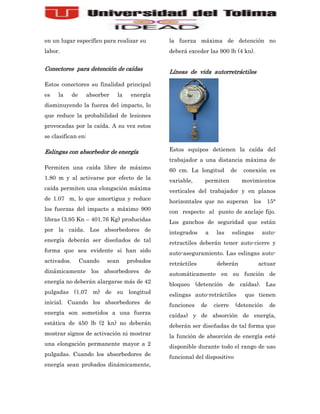 en un lugar específico para realizar su        la fuerza máxima de detención no
labor.                                         deberá exceder las 900 lb (4 kn).


Conectores para detención de caídas            Líneas de vida autorretráctiles

Estos conectores su finalidad principal
es   la      de     absorber   la    energía
disminuyendo la fuerza del impacto, lo
que reduce la probabilidad de lesiones
provocadas por la caída. A su vez estos
se clasifican en:

Eslingas con absorbedor de energía             Estos equipos detienen la caída del
                                               trabajador a una distancia máxima de
Permiten una caída libre de máximo             60 cm. La longitud          de   conexión es
1.80 m y al activarse por efecto de la         variable,      permiten          movimientos
caída permiten una elongación máxima           verticales del trabajador y en planos
de 1.07 m, lo que amortigua y reduce           horizontales que no superan los 15°
los fuerzas del impacto a máximo 900           con respecto al punto de anclaje fijo.
libras (3.95 Kn – 401.76 Kg) producidas        Los ganchos de seguridad que están
por la caída. Los absorbedores de              integrados     a    las     eslingas    auto-
energía deberán ser diseñados de tal           retractiles deberán tener auto-cierre y
forma que sea evidente si han sido             auto-aseguramiento. Las eslingas auto-
activados.        Cuando   sean     probados   retráctiles         deberán            actuar
dinámicamente los absorbedores de              automáticamente en su función de
energía no deberán alargarse más de 42         bloqueo (detención de caídas). Las
pulgadas (1.07 m) de su longitud               eslingas auto-retráctiles         que tienen
inicial. Cuando los absorbedores de            funciones     de   cierre    (detención   de
energía son sometidos a una fuerza             caídas) y de absorción de energía,
estática de 450 lb (2 kn) no deberán           deberán ser diseñadas de tal forma que
mostrar signos de activación ni mostrar        la función de absorción de energía esté
una elongación permanente mayor a 2            disponible durante todo el rango de uso
pulgadas. Cuando los absorbedores de           funcional del dispositivo
energía sean probados dinámicamente,
 