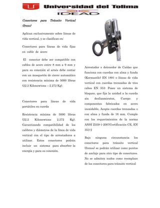 Conectores     para     Tránsito     Vertical
(freno)

Aplican exclusivamente sobre líneas de
vida vertical, y se clasifican en:

Conectores para líneas de vida fijas
en cable de acero

El      conector debe ser compatible con
cables de acero entre 8 mm a 9 mm y
                                                  Arrestador o detenedor de Caídas que
para su conexión al arnés debe contar
                                                  funciona con cuerdas con alma y funda
con un mosquetón de cierre automático
                                                  (Kermantle) EN 1891 o líneas de vida
con resistencia mínima de 5000 libras
                                                  vertical con cuerdas trenzadas de tres
(22.2 Kilonewtons – 2.272 Kg).
                                                  cabos EN 353- Posee un sistema de
                                                  bloqueo, que fija la unidad a la cuerda
                                                  sin     deslizamientos,      Cuerpo         y
Conectores      para    líneas      de     vida
                                                  componentes     fabricados       en     acero
portátiles en cuerda
                                                  inoxidable, Acepta cuerdas trenzadas o
Resistencia mínima de 5000 libras                 con alma y funda de 16 mm. Cumple
(22.2       Kilonewtons      2.272         Kg).   con los requerimientos de la norma
Garantizando compatibilidad de los                ANSI Z359-1-2007Certificación CE, EN
calibres y diámetros de la línea de vida          353-2
vertical con el tipo de arrestadores a
                                                  Bajo    ninguna      circunstancia         los
utilizar.    Estos     conectores        podrán
                                                  conectores    para    tránsito        vertical
incluir un sistema para absorber la
                                                  (frenos) se podrán utilizar como puntos
energía y para su conexión.
                                                  de anclaje para otro tipo de conectores.
                                                  No se admiten nudos como reemplazo
                                                  de los conectores para tránsito vertical
 