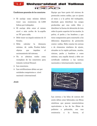 Condiciones generales de los conectores        Equipo que hace parte del sistema de
                                               protección contra caídas, que se ajusta
 El anclaje como mínimo deberá                al torso y a la pelvis del trabajador,
   tener     una     resistencia   de 5.000    diseñado para distribuir las cargas
   Libras por trabajador.                      producidas        por una caída        libre   y
 El anclaje debe estar al mismo               distribuir la fuerza de detención de ésta
   nivel o más arriba de la argolla            sobre la parte superior de los muslos, la
   en “D” para caída.                          pelvis, el pecho y los hombros y que
 Debe tener un ángulo máximo de 15            tiene componentes para conectarlo a los
   Grados.                                     diferentes dispositivos de protección
 Debe          calcular    la     distancia   contra- caídas. Debe constar de correas
   mínima       de   caída. Pueden haber       o de elementos similares de ajuste,
   objetos         que      impidan       el   situados en la región pelviana, muslos,
   accionamiento del sistema.                  cintura, pecho y hombros y como
 No       se    admiten     nudos     como    mínimo, una argolla dorsal y debe ser
   reemplazo de los conectores para            certificado   conforme       a   las   normas
   tránsito vertical (frenos).                 nacionales e internacionales vigentes.
 Los conectores.
 Las certificaciones deben ser por
   entidades competentes a nivel
   nacional o internacional.


Arnés




                                               Las correas y los hilos de costura del
                                               arnés deben estar fabricados con fibras
                                               sintéticas que posean características
                                               equivalentes a las de las fibras de
                                               poliéster     o     poliamida,     con     una
                                               resistencia        a    la       fuerza,       al
 