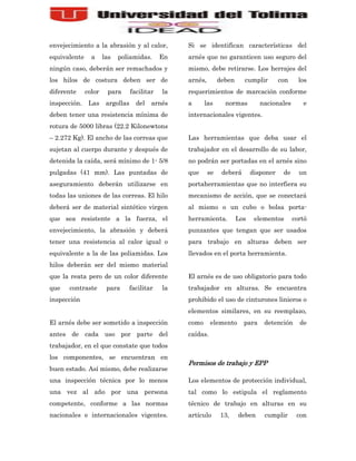 envejecimiento a la abrasión y al calor,           Si se identifican características del
equivalente     a     las   poliamidas.       En   arnés que no garanticen uso seguro del
ningún caso, deberán ser remachados y              mismo, debe retirarse. Los herrajes del
los hilos de costura deben ser de                  arnés,        deben     cumplir        con     los
diferente     color    para       facilitar   la   requerimientos de marcación conforme
inspección.    Las     argollas     del   arnés    a      las      normas         nacionales       e
deben tener una resistencia mínima de              internacionales vigentes.
rotura de 5000 libras (22.2 Kilonewtons
– 2.272 Kg). El ancho de las correas que           Las herramientas que deba usar el
sujetan al cuerpo durante y después de             trabajador en el desarrollo de su labor,
detenida la caída, será mínimo de 1- 5/8           no podrán ser portadas en el arnés sino
pulgadas (41 mm). Las puntadas de                  que      se    deberá       disponer    de     un
aseguramiento deberán utilizarse en                portaherramientas que no interfiera su
todas las uniones de las correas. El hilo          mecanismo de acción, que se conectará
deberá ser de material sintético virgen            al mismo o un cubo o bolsa porta-
que sea resistente a la fuerza, el                 herramienta.          Los    elementos       cortó
envejecimiento, la abrasión y deberá               punzantes que tengan que ser usados
tener una resistencia al calor igual o             para trabajo en alturas deben ser
equivalente a la de las poliamidas. Los            llevados en el porta herramienta.
hilos deberán ser del mismo material
que la reata pero de un color diferente            El arnés es de uso obligatorio para todo
que   contraste        para       facilitar   la   trabajador en alturas. Se encuentra
inspección                                         prohibido el uso de cinturones linieros o
                                                   elementos similares, en su reemplazo,
El arnés debe ser sometido a inspección            como      elemento      para    detención      de
antes de cada uso por parte del                    caídas.
trabajador, en el que constate que todos
los componentes, se encuentran en
                                                   Permisos de trabajo y EPP
buen estado. Así mismo, debe realizarse
una inspección técnica por lo menos                Los elementos de protección individual,
una vez al año por una persona                     tal como lo estipula el reglamento
competente, conforme a las normas                  técnico de trabajo en alturas en su
nacionales e internacionales vigentes.             artículo      13,     deben     cumplir       con
 