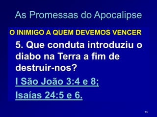 13
As Promessas do Apocalipse
O INIMIGO A QUEM DEVEMOS VENCER
5. Que conduta introduziu o
diabo na Terra a fim de
destruir-nos?
I São João 3:4 e 8;
Isaías 24:5 e 6.
 