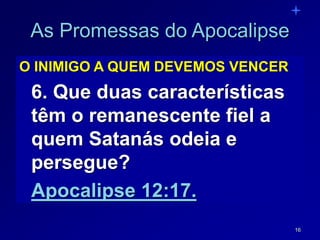 16
As Promessas do Apocalipse
O INIMIGO A QUEM DEVEMOS VENCER
6. Que duas características
têm o remanescente fiel a
quem Satanás odeia e
persegue?
Apocalipse 12:17.
 