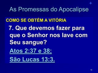 18
As Promessas do Apocalipse
COMO SE OBTÉM A VITÓRIA
7. Que devemos fazer para
que o Senhor nos lave com
Seu sangue?
Atos 2:37 e 38;
São Lucas 13:3.
 