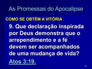 22
As Promessas do Apocalipse
COMO SE OBTÉM A VITÓRIA
9. Que declaração inspirada
por Deus demonstra que o
arrependimento e a fé
devem ser acompanhados
de uma mudança de vida?
Atos 3:19.
 
