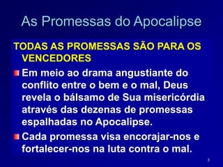3
As Promessas do Apocalipse
TODAS AS PROMESSAS SÃO PARA OS
VENCEDORES
Em meio ao drama angustiante do
conflito entre o bem e o mal, Deus
revela o bálsamo de Sua misericórdia
através das dezenas de promessas
espalhadas no Apocalipse.
Cada promessa visa encorajar-nos e
fortalecer-nos na luta contra o mal.
 