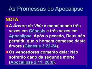 8
As Promessas do Apocalipse
NOTA:
A Árvore da Vida é mencionada três
vezes em Gênesis e três vezes em
Apocalipse. Após o pecado, Deus não
permitiu que o homem comesse desta
árvore (Gênesis 3:22-24).
Os vencedores comerão dela: Não
sofrerão dano da segunda morte
(Apocalipse 2:11; 20:6).
 