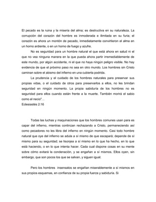 El pecado es la ruina y la miseria del alma; es destructiva en su naturaleza. La
corrupción del corazón del hombre es inmoderada e ilimitada en su furia; el
corazón es ahora un montón de pecado, inmediatamente convirtieron el alma en
un horno ardiente, o en un horno de fuego y azufre.
No es seguridad para un hombre natural el que está ahora en salud ni el
que no vea ninguna manera en la que pueda ahora partir irremediablemente de
este mundo, por algún accidente, ni el que no haya ningún peligro visible. No hay
evidencia de que el próximo paso no sea en otro mundo. Los hombres sin Cristo
caminan sobre el abismo del infierno en una cubierta podrida.
La prudencia y el cuidado de los hombres naturales para preservar sus
propias vidas, o el cuidado de otros para preservarlos a ellos, no les brindan
seguridad en ningún momento. La propia sabiduría de los hombres no es
seguridad para ellos cuando están frente a la muerte. También morirá el sabio
como el necio". .
Eclesiastés 2:16
Todas las luchas y maquinaciones que los hombres comunes usan para es
capar del infierno, mientras continúan rechazando a Cristo, permaneciendo así
como pecadores no les libra del infierno en ningún momento. Casi todo hombre
natural que oye del infierno se adula a sí mismo de que escapará; depende de sí
mismo para su seguridad; se lisonjea a sí mismo en lo que ha hecho, en lo que
está haciendo, o en lo que intenta hacer. Cada cual dispone cosas en su mente
sobre cómo evitará la condenación, y se engañan a sí mismos. Ellos oyen, sin
embargo, que son pocos los que se salvan, y siguen igual.
Pero los hombres insensatos se engañan miserablemente a sí mismos en
sus propios esquemas, en confianza de su propia fuerza y sabiduría. Si
 