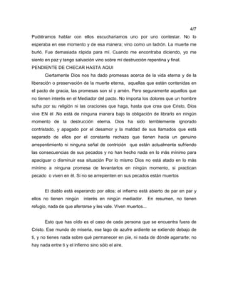 4/7
Pudiéramos hablar con ellos escucharíamos uno por uno contestar. No lo
esperaba en ese momento y de esa manera; vino como un ladrón. La muerte me
burló. Fue demasiada rápida para mí. Cuando me encontraba diciendo, yo me
siento en paz y tengo salvación vino sobre mí destrucción repentina y final.
PENDIENTE DE CHECAR HASTA AQUI
Ciertamente Dios nos ha dado promesas acerca de la vida eterna y de la
liberación o preservación de la muerte eterna, aquellas que están contenidas en
el pacto de gracia, las promesas son sí y amén. Pero seguramente aquellos que
no tienen interés en el Mediador del pacto. No importa los dolores que un hombre
sufra por su religión ni las oraciones que haga, hasta que crea que Cristo, Dios
vive EN él .No está de ninguna manera bajo la obligación de librarlo en ningún
momento de la destrucción eterna. Dios ha sido terriblemente ignorado
contristado, y apagado por el desamor y la maldad de sus llamados que está
separado de ellos por el constante rechazo que tienen hacia un genuino
arrepentimiento ni ninguna señal de contrición que están actualmente sufriendo
las consecuencias de sus pecados y no han hecho nada en lo más mínimo para
apaciguar o disminuir esa situación Por lo mismo Dios no está atado en lo más
mínimo a ninguna promesa de levantarlos en ningún momento, si practican
pecado o viven en él. Si no se arrepienten en sus pecados están muertos
El diablo está esperando por ellos; el infierno está abierto de par en par y
ellos no tienen ningún interés en ningún mediador. En resumen, no tienen
refugio, nada de que aferrarse y les vale. Viven muertos...
Esto que has oído es el caso de cada persona que se encuentra fuera de
Cristo. Ese mundo de miseria, ese lago de azufre ardiente se extiende debajo de
ti, y no tienes nada sobre qué permanecer en pie, ni nada de dónde agarrarte; no
hay nada entre ti y el infierno sino sólo el aire.
 