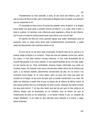 5/7
Posiblemente no eres sensible, a esto; te ves fuera del infierno, pero no
ves la mano de Dios en ello; pero contempla el delgado aire al sujetar una persona
que se suspende en él.
Tu impiedad te hace como si fueras tan pesado como el plomo, y te dirigirá
hacia abajo con gran peso y presión directo al infierno, y tu mejor obra o plan, y
toda tu justicia, no tendrían más influencia para sujetarse y librar te del infierno,
que lo que una tela de araña puede hacer para frenar una roca al caer.
El espíritu de Dios es como grandes aguas que están destinadas para el
presente; pero tu culpa entre tanto está constantemente aumentando, y estás
cada día atesorando más contrista miento en él.
El arco de la ira de Dios está encorvado, la flecha lista en la cuerda y la
justicia dirige la flecha a tu corazón. Todos los que de ustedes nunca han nacido
de nuevo, ni han sido hechos nuevas criaturas, ni han sido levantados de la
muerte del pecado a un nuevo estado, ni han experimentado la luz y la vida, están
en las manos de un Dios contristado. Aunque hayan reformado sus vidas en
muchas cosas. No importa cuán poco convencidos estén ahora de la verdad que
oyen, a su tiempo estarán plenamente convencidos de ella. Su ira hacia ti se
enciende como fuego, te ve como digno, pero no para otra cosa que para ser
echado en el fuego, es tan puro de ojos que no puede mantenerte a su vista. No
debe ser atribuido a nadie más el que no hayas ido al infierno la última noche; el
que hayas sufrido otra vez el despertar en este mundo, después de haber cerrado
los ojos para dormir. Y no hay otra razón que dar de por qué no has caído en el
infierno desde que te levantaste en la mañana, que el hecho de que la
misericordia de Dios te ha sostenido, .y no tienes interés ni por un instante de
ningún Mediador, ni en nada en qué aterrarte para salvarte a ti mismo, y dejar
pasar el tiempo.
6/7
 