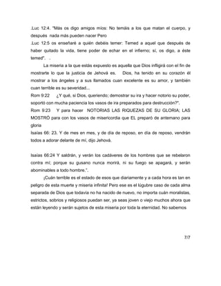 .Luc 12:4. "Más os digo amigos míos: No temáis a los que matan el cuerpo, y
después nada más pueden nacer Pero
.Luc 12:5 os enseñaré a quién debéis temer: Temed a aquel que después de
haber quitado la vida, tiene poder de echar en el infierno; sí, os digo, a éste
temed". .
La miseria a la que estás expuesto es aquella que Dios infligirá con el fin de
mostrarte lo que la justicia de Jehová es. Dios, ha tenido en su corazón él
mostrar a los ángeles y a sus llamados cuan excelente es su amor, y también
cuan terrible es su severidad...
Rom 9:22 ¿Y qué, si Dios, queriendo; demostrar su ira y hacer notorio su poder,
soportó con mucha paciencia los vasos de ira preparados para destrucción?".
Rom 9:23 Y para hacer NOTORIAS LAS RIQUEZAS DE SU GLORIA; LAS
MOSTRÓ para con los vasos de misericordia que EL preparó de antemano para
gloria
Isaías 66: 23. Y de mes en mes, y de día de reposo, en día de reposo, vendrán
todos a adorar delante de mí, dijo Jehová.
Isaías 66:24 Y saldrán, y verán los cadáveres de los hombres que se rebelaron
contra mí; porque su gusano nunca morirá, ni su fuego se apagará, y serán
abominables a todo hombre.”.
¡Cuán terrible es el estado de esos que diariamente y a cada hora es tan en
peligro de esta muerte y miseria infinita! Pero ese es el lúgubre caso de cada alma
separada de Dios que todavía no ha nacido de nuevo, no importa cuán moralistas,
estrictos, sobrios y religiosos puedan ser, ya seas joven o viejo muchos ahora que
están leyendo y serán sujetos de esta miseria por toda la eternidad. No sabemos
7/7
 