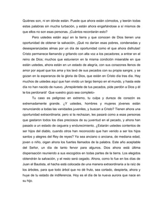 Quiénes son, ni en dónde están. Puede que ahora están cómodos, y leerán todas
estas palabras sin mucha turbación, y están ahora engañándose a sí mismos de
que ellos no son esas personas. ¡Cuántos recordarán esto?
Pero ustedes están aquí en la tierra y que conocen de Dios tienen una
oportunidad de obtener la salvación, ¡Qué no darían esas pobres, condenadas y
desesperanzadas almas por un día de oportunidad como el que ahora disfrutas!
Cristo permanece llamando y gritando con alta voz a los pecadores; a entrar en el
reino de Dios; muchos que estuvieron en la misma condición miserable en que
están ustedes, ahora están en un estado de alegría, con sus corazones llenos de
amor por aquel que los ama y los lavó de sus pecados con su propia sangre, y se
gozan en la esperanza de la gloria de Dios, que están en Cristo día tras día. Hay
muchos de ustedes aquí que han vivido un largo tiempo en el mundo, y hasta este
día no han nacido de nuevo. ¡Arrepiéntete de tus pecados, pide perdón a Dios y él
te los perdonará! Que vuestro gozo sea completo-
Tu caso es peligroso en extremo, tu culpa y dureza de corazón es
extremadamente grande. ¿Y ustedes, hombres y mujeres jóvenes están
renunciando a todas las vanidades juveniles, y buscan a Cristo? Tienen ahora una
oportunidad extraordinaria; pero si la rechazan, les pasará como a esas personas
que gastaron todos los días preciosos de su juventud en el pecado, y ahora han
pasado a un estado de ceguera y endurecimiento. ¿Estarán ustedes contentos de
ser hijos del diablo, cuando otros han reconocido que han venido a ser los hijos
santos y alegres del Rey de reyes? Ya sea anciano o anciana, de mediana edad,
joven o niño, oigan ahora los fuertes llamados de la palabra. Este año aceptable
del Señor, un día de tanto fervor para algunos. Dios ahora está última
dispensación reuniendo a sus escogidos en todas partes de la tierra. Los elegidos
obtendrán la salvación, y el resto será cegado. Ahora, como lo fue en los días de
Juan el Bautista, el hacha está colocada de una manera extraordinaria a la raíz de
los árboles, para que todo árbol que no dé fruto, sea cortado, despierta, ahora y
huye de tu estado de indiferencia. Hoy es el día de la nueva aurora que nace en
su hijo.
 