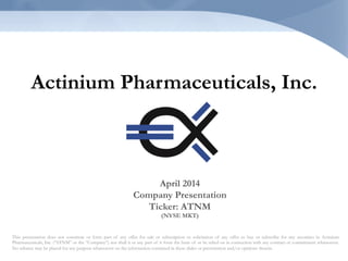 Actinium Pharmaceuticals, Inc.
This presentation does not constitute or form part of any offer for sale or subscription or solicitation of any offer to buy or subscribe for any securities in Actinium
Pharmaceuticals, Inc. (“ATNM” or the “Company”) nor shall it or any part of it form the basis of or be relied on in connection with any contract or commitment whatsoever.
No reliance may be placed for any purpose whatsoever on the information contained in these slides or presentation and/or opinions therein.
April 2014
Company Presentation
Ticker: ATNM
(NYSE MKT)
 