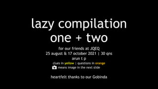 lazy compilation
one + two
for our friends at JQEQ
25 august & 17 october 2021 | 30 qns
arun t p
clues in yellow | questions in orange
means image in the next slide
heartfelt thanks to our Gobinda
 