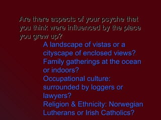Are there aspects of your psyche that you think were influenced by the place you grew up? A landscape of vistas or a cityscape of enclosed views? Family gatherings at the ocean or indoors? Occupational culture: surrounded by loggers or lawyers? Religion & Ethnicity: Norwegian Lutherans or Irish Catholics? 