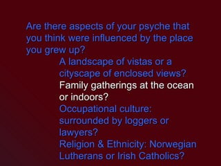 Are there aspects of your psyche that you think were influenced by the place you grew up? A landscape of vistas or a cityscape of enclosed views? Family gatherings at the ocean or indoors? Occupational culture: surrounded by loggers or lawyers? Religion & Ethnicity: Norwegian Lutherans or Irish Catholics? 
