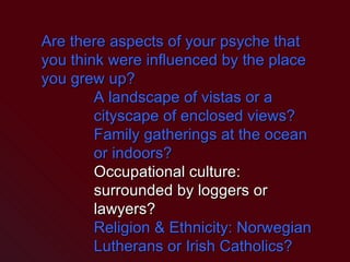 Are there aspects of your psyche that you think were influenced by the place you grew up? A landscape of vistas or a cityscape of enclosed views? Family gatherings at the ocean or indoors? Occupational culture: surrounded by loggers or lawyers? Religion & Ethnicity: Norwegian Lutherans or Irish Catholics? 