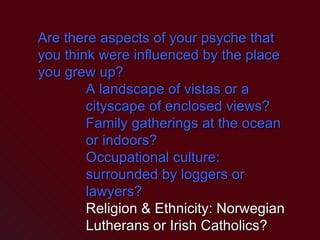 Are there aspects of your psyche that you think were influenced by the place you grew up? A landscape of vistas or a cityscape of enclosed views? Family gatherings at the ocean or indoors? Occupational culture: surrounded by loggers or lawyers? Religion & Ethnicity: Norwegian Lutherans or Irish Catholics? 