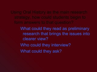 Using Oral History as the main research strategy, how could students begin to form answers to that question? What could they read as preliminary research that brings the issues into clearer view? Who could they interview? What could they ask? 