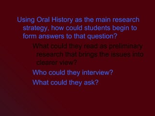 Using Oral History as the main research strategy, how could students begin to form answers to that question? What could they read as preliminary research that brings the issues into clearer view? Who could they interview? What could they ask? 