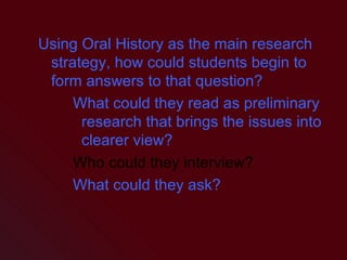 Using Oral History as the main research strategy, how could students begin to form answers to that question? What could they read as preliminary research that brings the issues into clearer view? Who could they interview? What could they ask? 