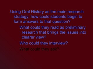Using Oral History as the main research strategy, how could students begin to form answers to that question? What could they read as preliminary research that brings the issues into clearer view? Who could they interview? What could they ask? 