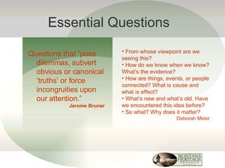 Essential Questions Questions that “pose dilemmas, subvert obvious or canonical ‘truths’ or force incongruities upon our attention.” Jerome Bruner From whose viewpoint are we seeing this? How do we know when we know? What’s the evidence? How are things, events, or people connected? What is cause and what is effect? What’s new and what’s old. Have we encountered this idea before? So what? Why does it matter? Deborah Meier 