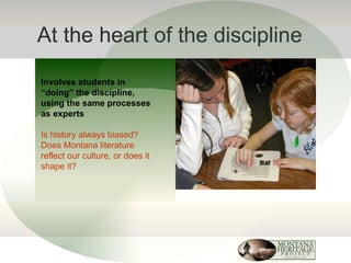 At the heart of the discipline Involves students in “doing” the discipline, using the same processes as experts Is history always biased? Does Montana literature reflect our culture, or does it shape it? 