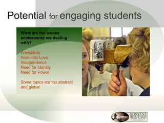 Potential  for  engaging students What are the issues adolescents are dealing with? Friendship Romantic Love Independence Need for Identity Need for Power Some topics are too abstract and global 
