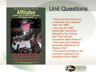 Unit Questions What were the differences in television news between 1962 and 1968? How was the 1968 Democratic Convention affected by the Vietnam War? How did this Convention affect America? How were local veterans personally affected by the Vietnam War? How did local people on the homefront respond to the turbulence of the 1960s? 