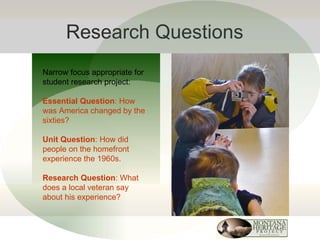 Research Questions Narrow focus appropriate for student research project: Essential Question : How was America changed by the sixties? Unit Question : How did people on the homefront experience the 1960s. Research Question : What does a local veteran say about his experience? 