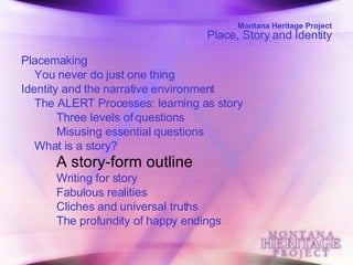 Montana Heritage Project Place, Story and Identity Placemaking  You never do just one thing  Identity and the narrative environment  The ALERT Processes: learning as story  Three levels of questions  Misusing essential questions  What is a story?  A story-form outline   Writing for story  Fabulous realities  Cliches and universal truths  The profundity of happy endings  
