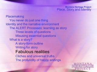 Montana Heritage Project Place, Story and Identity Placemaking  You never do just one thing  Identity and the narrative environment  The ALERT Processes: learning as story  Three levels of questions  Misusing essential questions  What is a story?  A story-form outline  Writing for story  Fabulous realities   Cliches and universal truths  The profundity of happy endings  