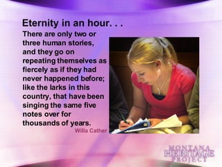 There are only two or three human stories, and they go on repeating themselves as fiercely as if they had never happened before; like the larks in this country, that have been singing the same five notes over for thousands of years.   Willa Cather Eternity in an hour. . . 