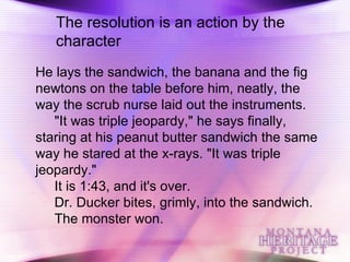 The resolution is an action by the character He lays the sandwich, the banana and the fig newtons on the table before him, neatly, the way the scrub nurse laid out the instruments. "It was triple jeopardy," he says finally, staring at his peanut butter sandwich the same way he stared at the x-rays. "It was triple jeopardy." It is 1:43, and it's over. Dr. Ducker bites, grimly, into the sandwich. The monster won.  