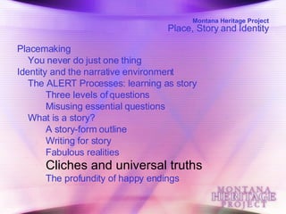 Montana Heritage Project Place, Story and Identity Placemaking  You never do just one thing  Identity and the narrative environment  The ALERT Processes: learning as story  Three levels of questions  Misusing essential questions  What is a story?  A story-form outline  Writing for story  Fabulous realities  Cliches and universal truths   The profundity of happy endings   